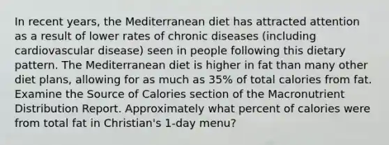 In recent years, the Mediterranean diet has attracted attention as a result of lower rates of chronic diseases (including cardiovascular disease) seen in people following this dietary pattern. The Mediterranean diet is higher in fat than many other diet plans, allowing for as much as 35% of total calories from fat. Examine the Source of Calories section of the Macronutrient Distribution Report. Approximately what percent of calories were from total fat in Christian's 1-day menu?