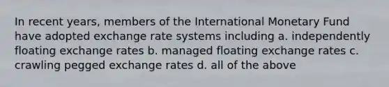 In recent years, members of the International Monetary Fund have adopted exchange rate systems including a. ​independently floating exchange rates b. ​managed floating exchange rates c. ​crawling pegged exchange rates d. ​all of the above