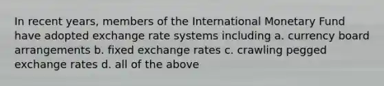 In recent years, members of the International Monetary Fund have adopted exchange rate systems including a. ​currency board arrangements b. ​fixed exchange rates c. ​crawling pegged exchange rates d. ​all of the above