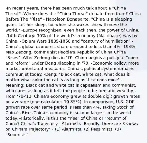 -In recent years, there has been much talk about a "China Threat" -Where does the "China Threat" debate from from? China Before The "Rise" - Napoleon Bonaparte: "China is a sleeping giant. Let her sleep, for when she wakes she will move the world." -Europe recognized, even back then, the power of China. -14th Century: 30% of the world's economy (Macquarie) was by China. -Opium Wars 1839-1860 and "century of humiliation" -China's global economic share dropped to less than 4% -1949: Mao Zedong, communist People's Republic of China China "Rises" -After Zedong dies in '76, China begins a policy of "open and reform" under Deng Xiaoping in '79. -Economic policy: more market-orientated measures -China's political system remains communist today. -Deng: "Black cat, white cat, what does it matter what color the cat is as long as it catches mice" -Meaning: Black cat and white cat is capitalism and communist, who cares as long as it lets the people to be free and wealthy. -From '79-'13, China's economy grew at double digit growth rates on average (one calculator: 10.85%) -In comparison, U.S. GDP growth rate over same period is less than 4%. Taking Stock of China's Rise -China's economy is second largest in the world today. -Historically, is this the "rise" of China or "return" of China? China's Trajectory - Alarmists -Broadly, there are 3 views on China's Trajectory" - (1) Alarmists, (2) Pessimists, (3) "Soberists"