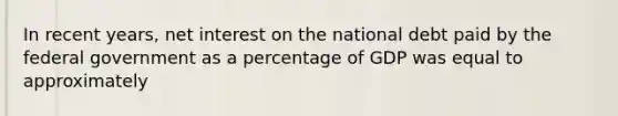 In recent years, net interest on the <a href='https://www.questionai.com/knowledge/ky9EndFOOK-national-debt' class='anchor-knowledge'>national debt</a> paid by the federal government as a percentage of GDP was equal to approximately