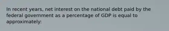 In recent years, net interest on the national debt paid by the federal government as a percentage of GDP is equal to approximately: