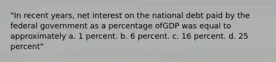 "In recent years, net interest on the national debt paid by the federal government as a percentage ofGDP was equal to approximately a. 1 percent. b. 6 percent. c. 16 percent. d. 25 percent"