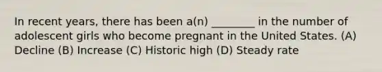 In recent years, there has been a(n) ________ in the number of adolescent girls who become pregnant in the United States. (A) Decline (B) Increase (C) Historic high (D) Steady rate