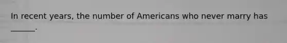 In recent years, the number of Americans who never marry has ______.
