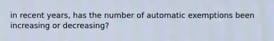 in recent years, has the number of automatic exemptions been increasing or decreasing?