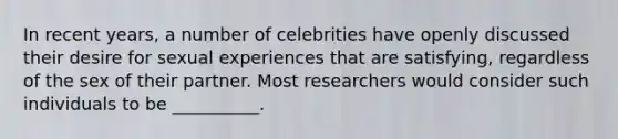 In recent years, a number of celebrities have openly discussed their desire for sexual experiences that are satisfying, regardless of the sex of their partner. Most researchers would consider such individuals to be __________.