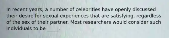 In recent years, a number of celebrities have openly discussed their desire for sexual experiences that are satisfying, regardless of the sex of their partner. Most researchers would consider such individuals to be _____.