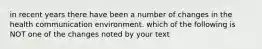 in recent years there have been a number of changes in the health communication environment. which of the following is NOT one of the changes noted by your text