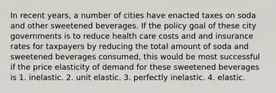 In recent years, a number of cities have enacted taxes on soda and other sweetened beverages. If the policy goal of these city governments is to reduce health care costs and and insurance rates for taxpayers by reducing the total amount of soda and sweetened beverages consumed, this would be most successful if the price elasticity of demand for these sweetened beverages is 1. inelastic. 2. unit elastic. 3. perfectly inelastic. 4. elastic.