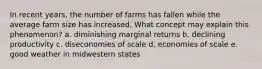 In recent years, the number of farms has fallen while the average farm size has increased. What concept may explain this phenomenon? a. diminishing marginal returns b. declining productivity c. diseconomies of scale d. economies of scale e. good weather in midwestern states