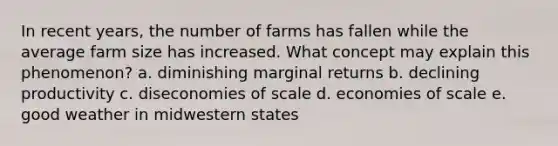 In recent years, the number of farms has fallen while the average farm size has increased. What concept may explain this phenomenon? a. diminishing marginal returns b. declining productivity c. diseconomies of scale d. economies of scale e. good weather in midwestern states