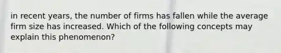 in recent years, the number of firms has fallen while the average firm size has increased. Which of the following concepts may explain this phenomenon?