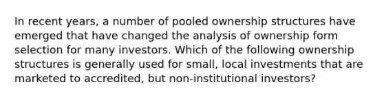 In recent years, a number of pooled ownership structures have emerged that have changed the analysis of ownership form selection for many investors. Which of the following ownership structures is generally used for small, local investments that are marketed to accredited, but non-institutional investors?