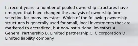 In recent years, a number of pooled ownership structures have emerged that have changed the analysis of ownership form selection for many investors. Which of the following ownership structures is generally used for small, local investments that are marketed to accredited, but non-institutional investors A. General Partnership B. Limited partnership C. C corporation D. Limited liability company