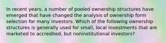 In recent years, a number of pooled ownership structures have emerged that have changed the analysis of ownership form selection for many investors. Which of the following ownership structures is generally used for small, local investments that are marketed to accredited, but noninstitutional investors?