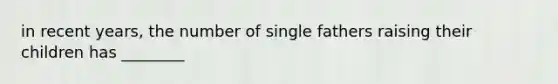 in recent years, the number of single fathers raising their children has ________