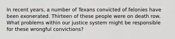 In recent years, a number of Texans convicted of felonies have been exonerated. Thirteen of these people were on death row. What problems within our justice system might be responsible for these wrongful convictions?