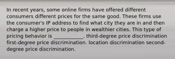 In recent years, some online firms have offered different consumers different prices for the same good. These firms use the consumer's IP address to find what city they are in and then charge a higher price to people in wealthier cities. This type of pricing behavior is​ ____________. third-degree price discrimination first-degree price discrimination. location discrimination second-degree price discrimination.