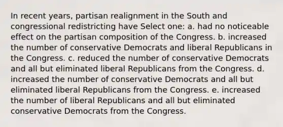 In recent years, partisan realignment in the South and congressional redistricting have Select one: a. had no noticeable effect on the partisan composition of the Congress. b. increased the number of conservative Democrats and liberal Republicans in the Congress. c. reduced the number of conservative Democrats and all but eliminated liberal Republicans from the Congress. d. increased the number of conservative Democrats and all but eliminated liberal Republicans from the Congress. e. increased the number of liberal Republicans and all but eliminated conservative Democrats from the Congress.