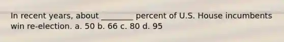 In recent years, about ________ percent of U.S. House incumbents win re-election. a. 50 b. 66 c. 80 d. 95