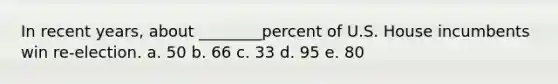 In recent years, about ________percent of U.S. House incumbents win re-election. a. 50 b. 66 c. 33 d. 95 e. 80