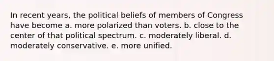 In recent years, the political beliefs of members of Congress have become a. more polarized than voters. b. close to the center of that political spectrum. c. moderately liberal. d. moderately conservative. e. more unified.