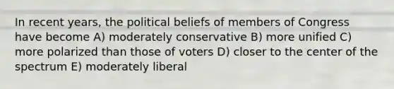 In recent years, the political beliefs of members of Congress have become A) moderately conservative B) more unified C) more polarized than those of voters D) closer to the center of the spectrum E) moderately liberal