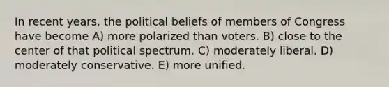 In recent years, the political beliefs of members of Congress have become A) more polarized than voters. B) close to the center of that political spectrum. C) moderately liberal. D) moderately conservative. E) more unified.