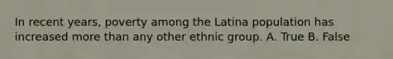 In recent years, poverty among the Latina population has increased more than any other ethnic group. A. True B. False