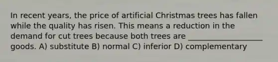 In recent years, the price of artificial Christmas trees has fallen while the quality has risen. This means a reduction in the demand for cut trees because both trees are ___________________ goods. A) substitute B) normal C) inferior D) complementary