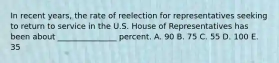 In recent years, the rate of reelection for representatives seeking to return to service in the U.S. House of Representatives has been about _______________ percent. A. 90 B. 75 C. 55 D. 100 E. 35