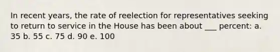 In recent years, the rate of reelection for representatives seeking to return to service in the House has been about ___ percent: a. 35 b. 55 c. 75 d. 90 e. 100