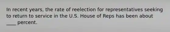 In recent years, the rate of reelection for representatives seeking to return to service in the U.S. House of Reps has been about ____ percent.