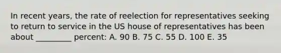 In recent years, the rate of reelection for representatives seeking to return to service in the US house of representatives has been about _________ percent: A. 90 B. 75 C. 55 D. 100 E. 35