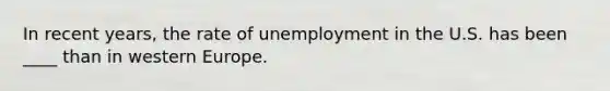 In recent years, the rate of unemployment in the U.S. has been ____ than in western Europe.