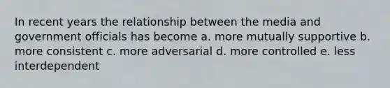 In recent years the relationship between the media and government officials has become a. more mutually supportive b. more consistent c. more adversarial d. more controlled e. less interdependent