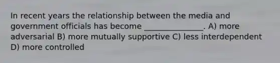 In recent years the relationship between the media and government officials has become _______________. A) more adversarial B) more mutually supportive C) less interdependent D) more controlled