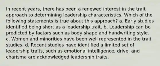 In recent years, there has been a renewed interest in the trait approach to determining leadership characteristics. Which of the following statements is true about this approach? a. Early studies identified being short as a leadership trait. b. Leadership can be predicted by factors such as body shape and handwriting style. c. Women and minorities have been well represented in the trait studies. d. Recent studies have identified a limited set of leadership traits, such as emotional intelligence, drive, and charisma are acknowledged leadership traits.