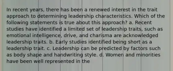 In recent years, there has been a renewed interest in the trait approach to determining leadership characteristics. Which of the following statements is true about this approach? a. Recent studies have identified a limited set of leadership traits, such as emotional intelligence, drive, and charisma are acknowledged leadership traits. b. Early studies identified being short as a leadership trait. c. Leadership can be predicted by factors such as body shape and handwriting style. d. Women and minorities have been well represented in the