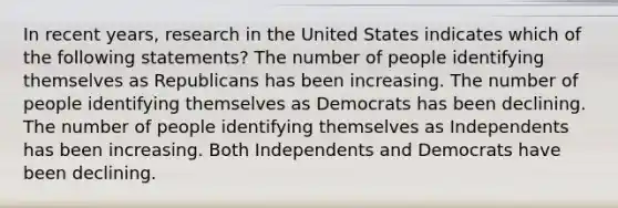 In recent years, research in the United States indicates which of the following statements? The number of people identifying themselves as Republicans has been increasing. The number of people identifying themselves as Democrats has been declining. The number of people identifying themselves as Independents has been increasing. Both Independents and Democrats have been declining.