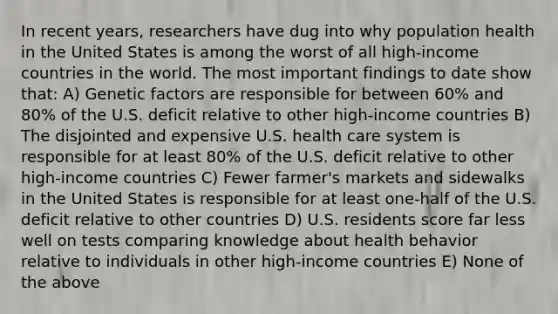 In recent years, researchers have dug into why population health in the United States is among the worst of all high-income countries in the world. The most important findings to date show that: A) Genetic factors are responsible for between 60% and 80% of the U.S. deficit relative to other high-income countries B) The disjointed and expensive U.S. health care system is responsible for at least 80% of the U.S. deficit relative to other high-income countries C) Fewer farmer's markets and sidewalks in the United States is responsible for at least one-half of the U.S. deficit relative to other countries D) U.S. residents score far less well on tests comparing knowledge about health behavior relative to individuals in other high-income countries E) None of the above