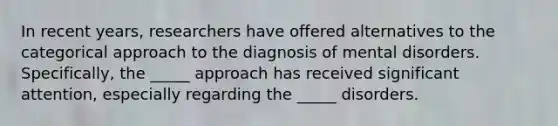 In recent years, researchers have offered alternatives to the categorical approach to the diagnosis of mental disorders. Specifically, the _____ approach has received significant attention, especially regarding the _____ disorders.