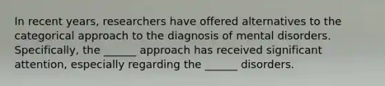 In recent years, researchers have offered alternatives to the categorical approach to the diagnosis of mental disorders. Specifically, the ______ approach has received significant attention, especially regarding the ______ disorders.