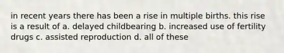 in recent years there has been a rise in multiple births. this rise is a result of a. delayed childbearing b. increased use of fertility drugs c. assisted reproduction d. all of these