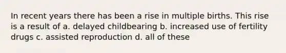 In recent years there has been a rise in multiple births. This rise is a result of a. delayed childbearing b. increased use of fertility drugs c. assisted reproduction d. all of these