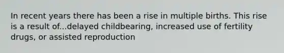 In recent years there has been a rise in multiple births. This rise is a result of...delayed childbearing, increased use of fertility drugs, or assisted reproduction