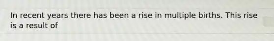 In recent years there has been a rise in multiple births. This rise is a result of