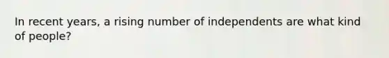 In recent years, a rising number of independents are what kind of people?