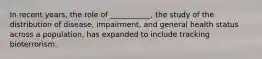 In recent years, the role of ___________, the study of the distribution of disease, impairment, and general health status across a population, has expanded to include tracking bioterrorism.